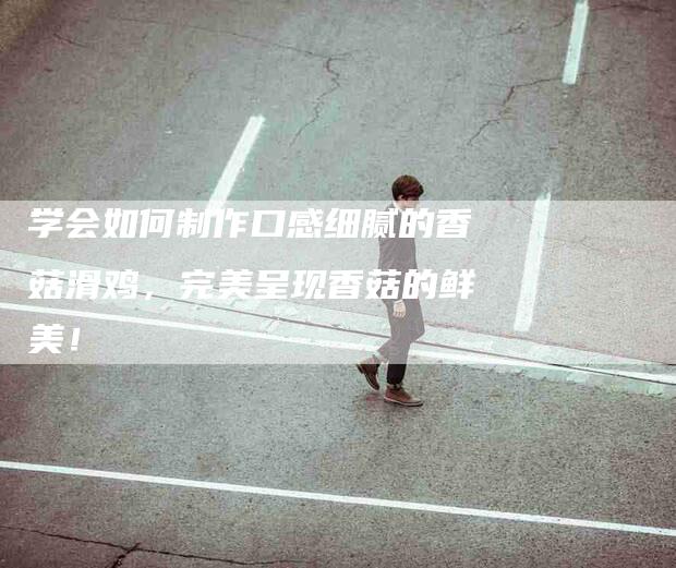 学会如何制作口感细腻的香菇滑鸡，完美呈现香菇的鲜美！-家政服务网