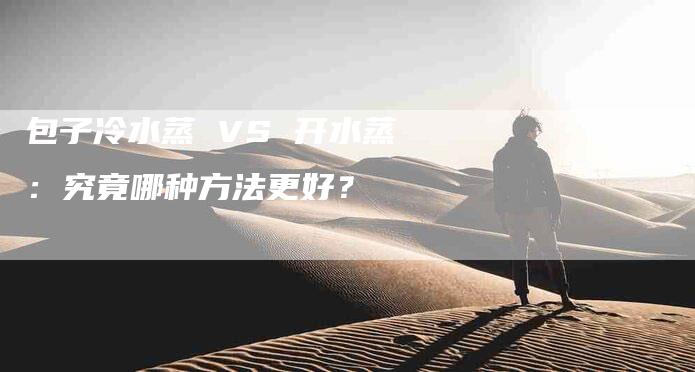 包子冷水蒸 VS 开水蒸：究竟哪种方法更好？-家政服务网