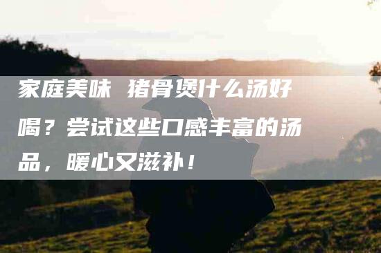 家庭美味 猪骨煲什么汤好喝？尝试这些口感丰富的汤品，暖心又滋补！
