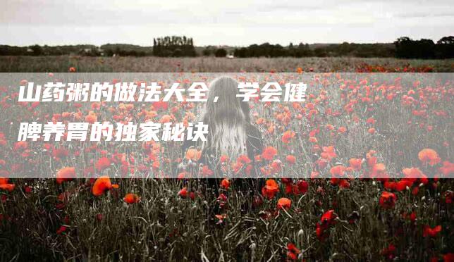 山药粥的做法大全,学会健脾养胃的独家秘诀-家政服务网