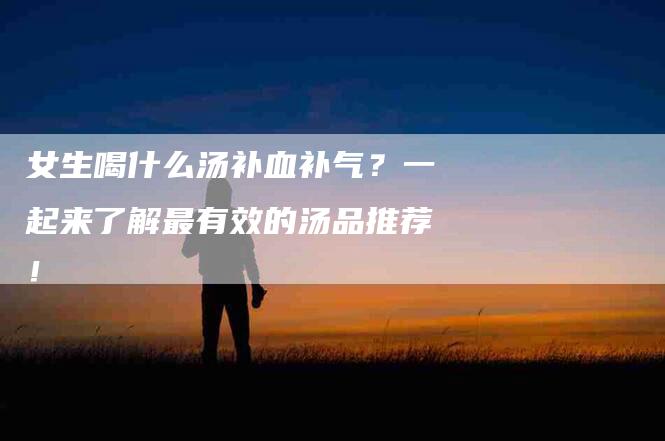 女生喝什么汤补血补气？一起来了解最有效的汤品推荐！-家政服务网