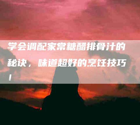 学会调配家常糖醋排骨汁的秘诀，味道超好的烹饪技巧！-家政服务网