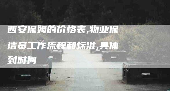 西安保姆的价格表,物业保洁员工作流程和标准,具体到时间-家政服务网