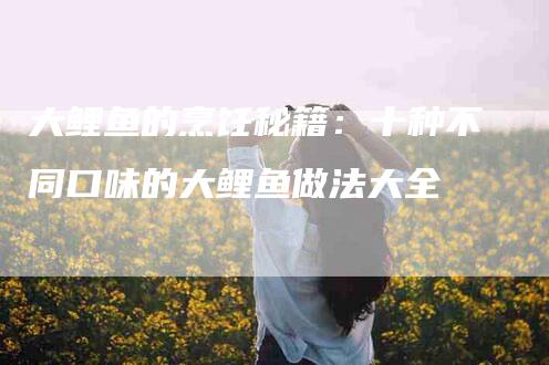 大鲤鱼的烹饪秘籍：十种不同口味的大鲤鱼做法大全-家政服务网