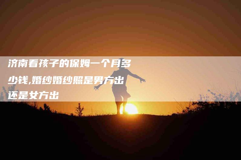 济南看孩子的保姆一个月多少钱,婚纱婚纱照是男方出还是女方出-家政服务网