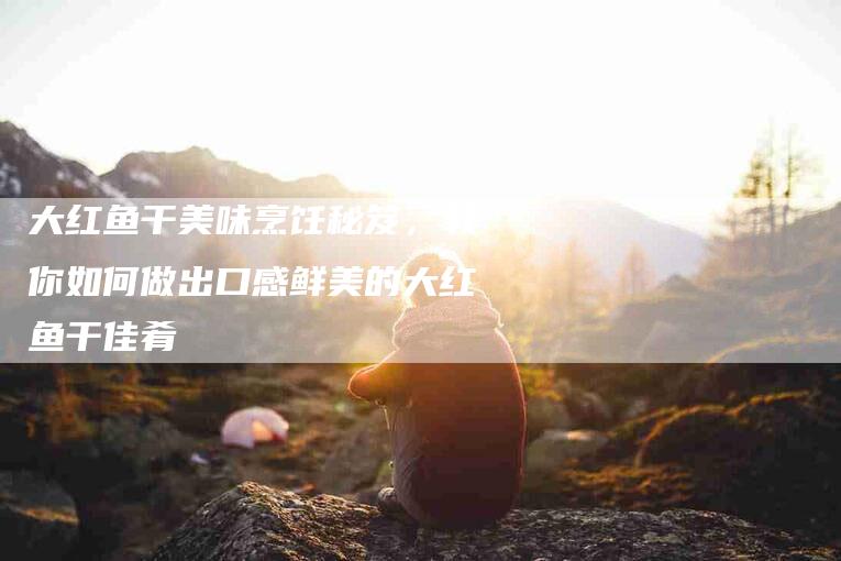 大红鱼干美味烹饪秘笈,教你如何做出口感鲜美的大红鱼干佳肴-家政服务网