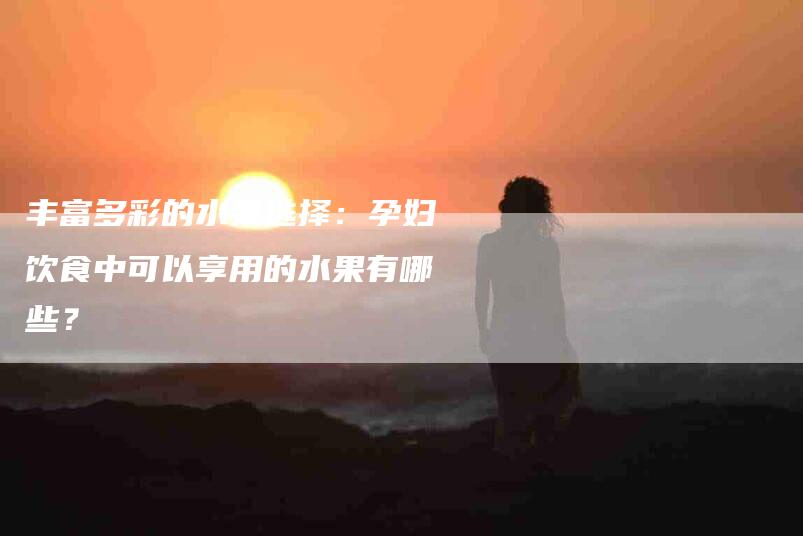 丰富多彩的水果选择：孕妇饮食中可以享用的水果有哪些？-家政服务网