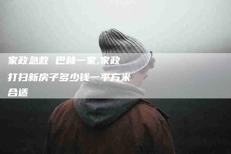 家政急救 巴林一家,家政打扫新房子多少钱一平方米合适-家政服务网