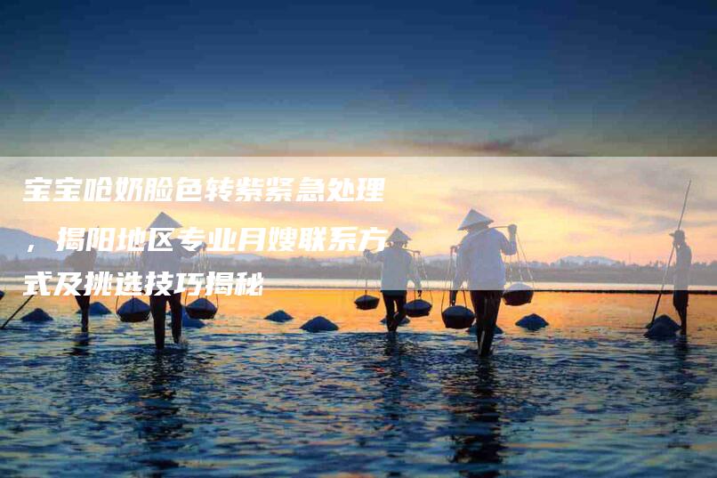 宝宝呛奶脸色转紫紧急处理，揭阳地区专业月嫂联系方式及挑选技巧揭秘-家政服务网