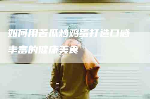 如何用苦瓜炒鸡蛋打造口感丰富的健康美食