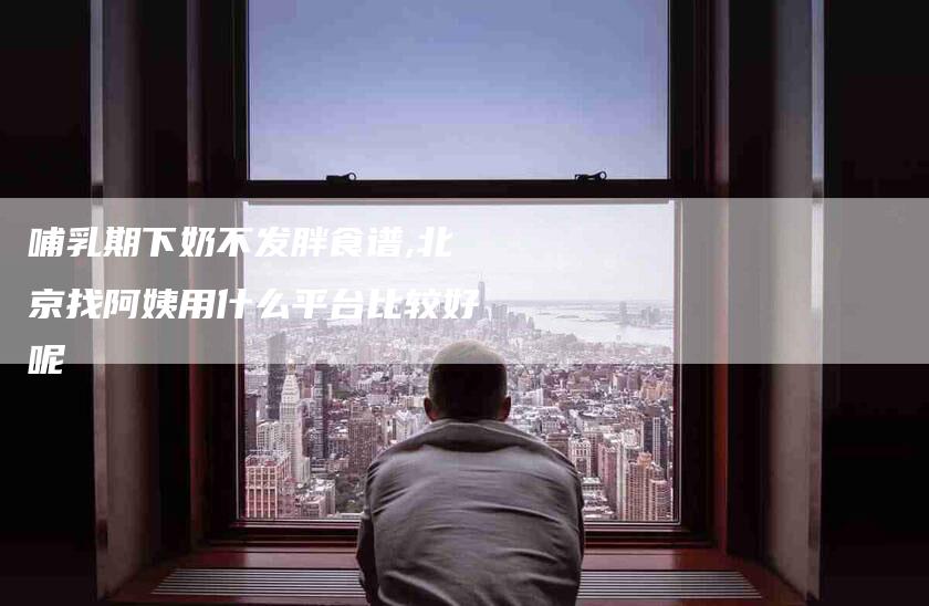 哺乳期下奶不发胖食谱,北京找阿姨用什么平台比较好呢-家政服务网