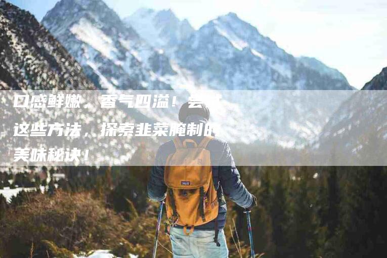 口感鲜嫩，香气四溢！尝试这些方法，探索韭菜腌制的美味秘诀！-家政服务网