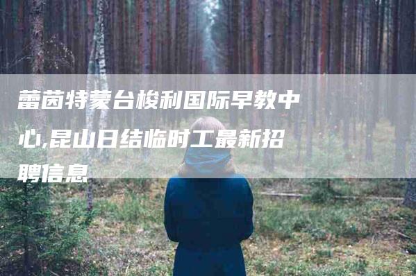 蕾茵特蒙台梭利国际早教中心,昆山日结临时工最新招聘信息-家政服务网