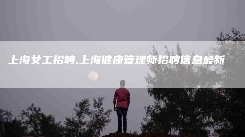 上海女工招聘,上海健康管理师招聘信息最新-家政服务网