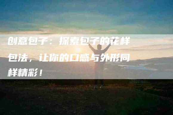 创意包子：探索包子的花样包法，让你的口感与外形同样精彩！-家政服务网