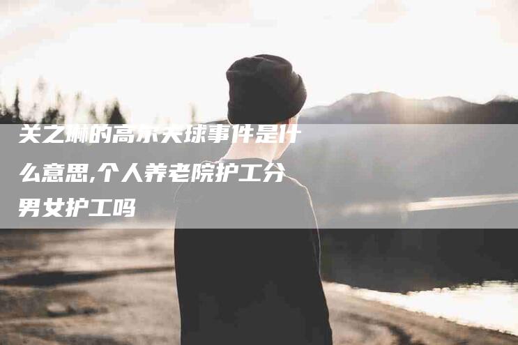 关之琳的高尔夫球事件是什么意思,个人养老院护工分男女护工吗-家政服务网