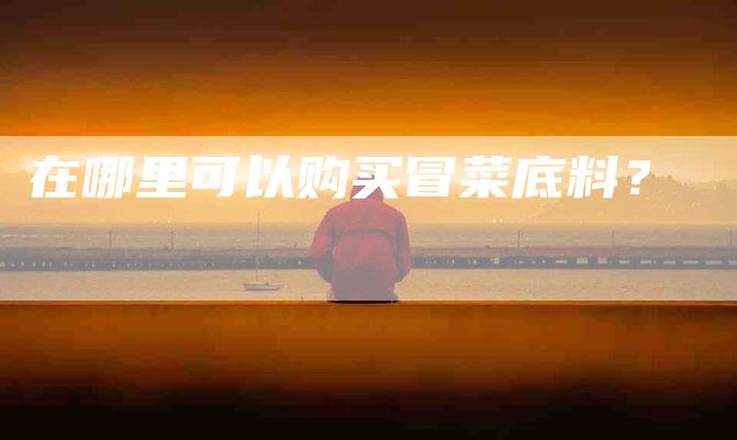 在哪里可以购买冒菜底料？-家政服务网