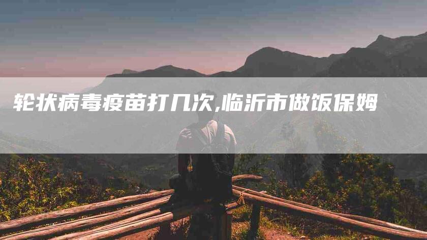 轮状病毒疫苗打几次,临沂市做饭保姆-家政服务网