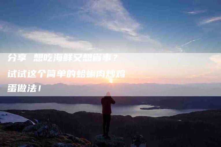 分享 想吃海鲜又想省事？试试这个简单的蛤蜊肉炒鸡蛋做法！-家政服务网