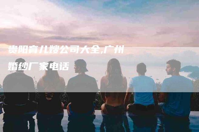 贵阳育儿嫂公司大全,广州婚纱厂家电话-家政服务网