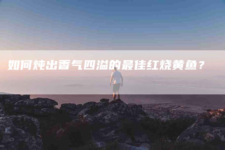 如何炖出香气四溢的最佳红烧黄鱼？-家政服务网