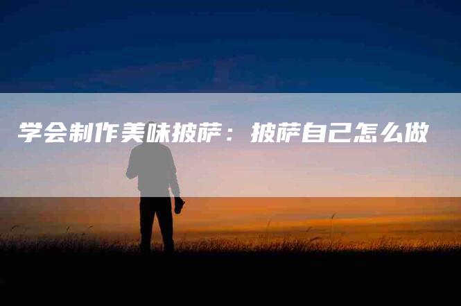 学会制作美味披萨：披萨自己怎么做-家政服务网