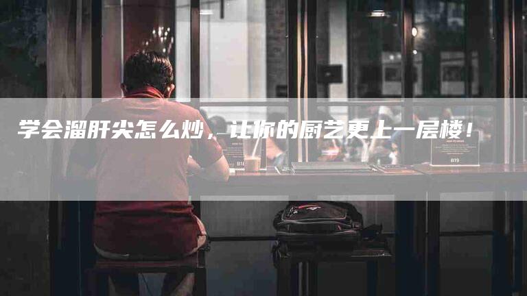 学会溜肝尖怎么炒，让你的厨艺更上一层楼！-家政服务网