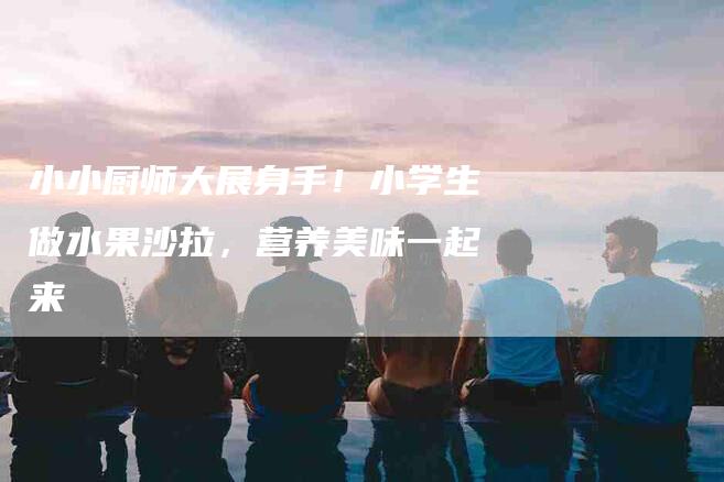 小小厨师大展身手！小学生做水果沙拉，营养美味一起来-家政服务网