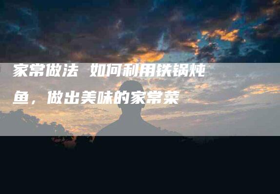 家常做法 如何利用铁锅炖鱼，做出美味的家常菜-家政服务网