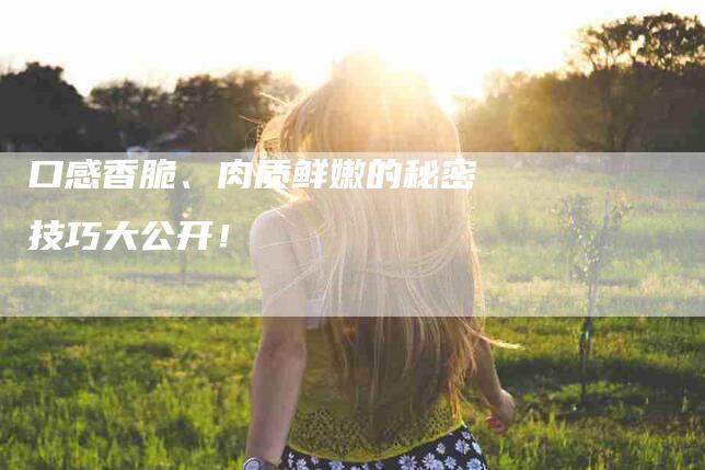 口感香脆、肉质鲜嫩的秘密技巧大公开！-家政服务网