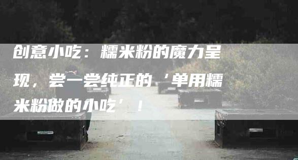 创意小吃：糯米粉的魔力呈现，尝一尝纯正的‘单用糯米粉做的小吃’！