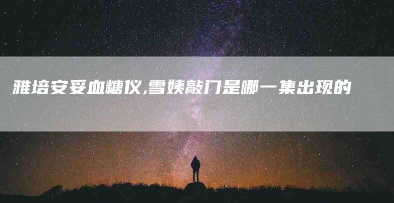 雅培安妥血糖仪,雪姨敲门是哪一集出现的