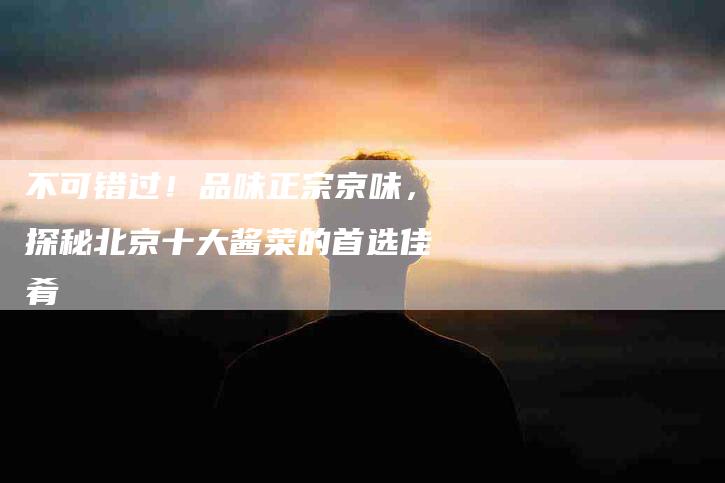 不可错过！品味正宗京味，探秘北京十大酱菜的首选佳肴-家政服务网