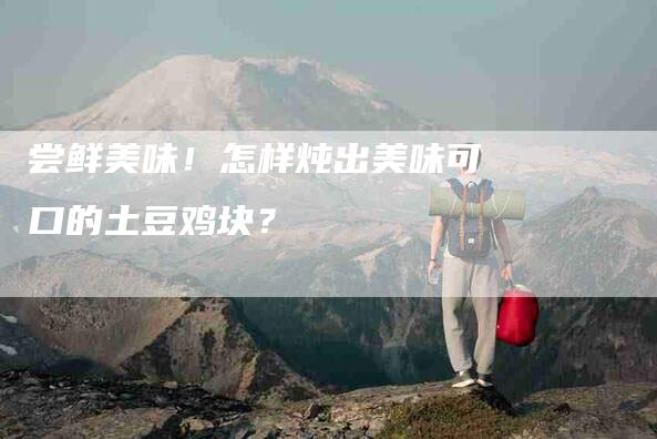 尝鲜美味！怎样炖出美味可口的土豆鸡块？-家政服务网