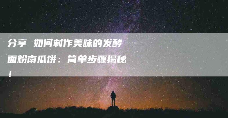 分享 如何制作美味的发酵面粉南瓜饼：简单步骤揭秘！-家政服务网