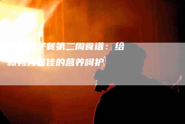 产妇月子餐第二周食谱：给新妈妈最佳的营养呵护-家政服务网