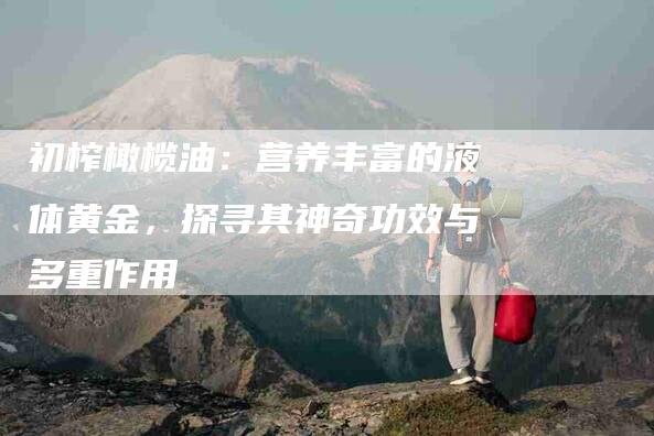 初榨橄榄油：营养丰富的液体黄金，探寻其神奇功效与多重作用-家政服务网
