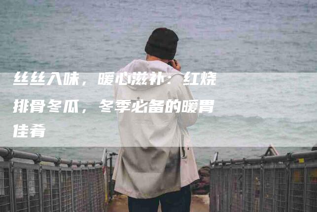丝丝入味，暖心滋补：红烧排骨冬瓜，冬季必备的暖胃佳肴-家政服务网