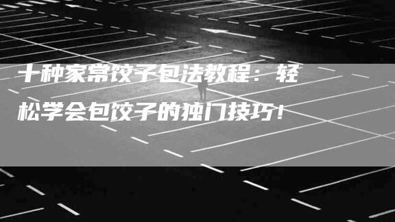 十种家常饺子包法教程：轻松学会包饺子的独门技巧！-家政服务网