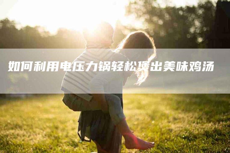 如何利用电压力锅轻松煲出美味鸡汤-家政服务网