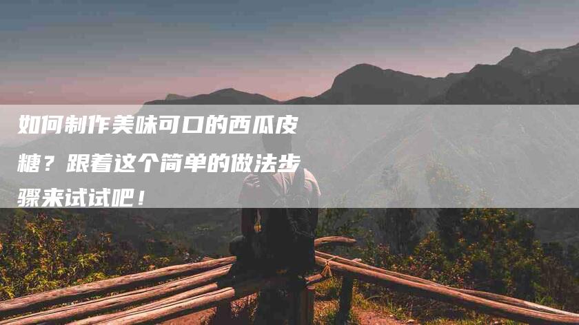 如何制作美味可口的西瓜皮糖？跟着这个简单的做法步骤来试试吧！-家政服务网