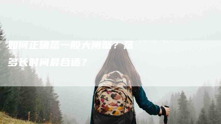 如何正确蒸一般大闸蟹？蒸多长时间最合适？-家政服务网