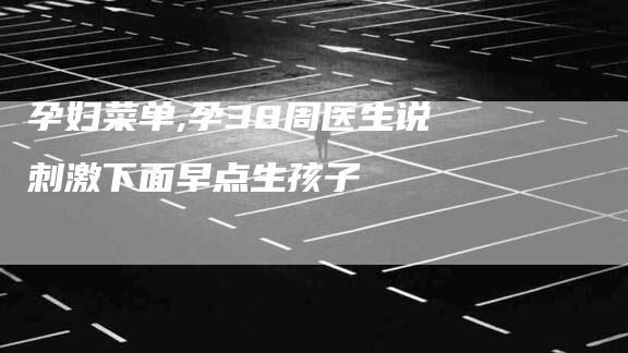 孕妇菜单,孕38周医生说刺激下面早点生孩子-家政服务网