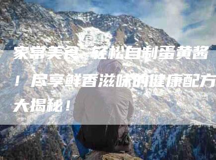 家常美食 轻松自制蛋黄酱！尽享鲜香滋味的健康配方大揭秘！-家政服务网