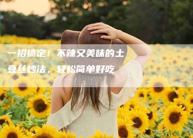 一招搞定！不辣又美味的土豆丝炒法，轻松简单好吃-家政服务网