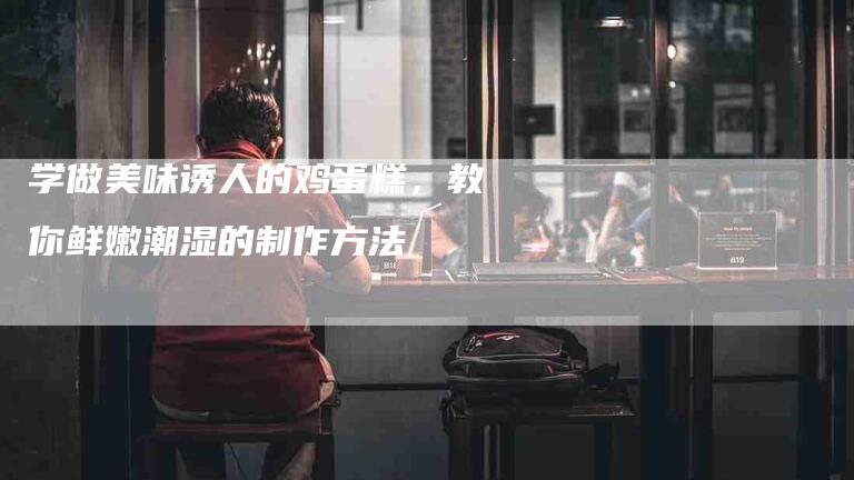学做美味诱人的鸡蛋糕，教你鲜嫩潮湿的制作方法-家政服务网