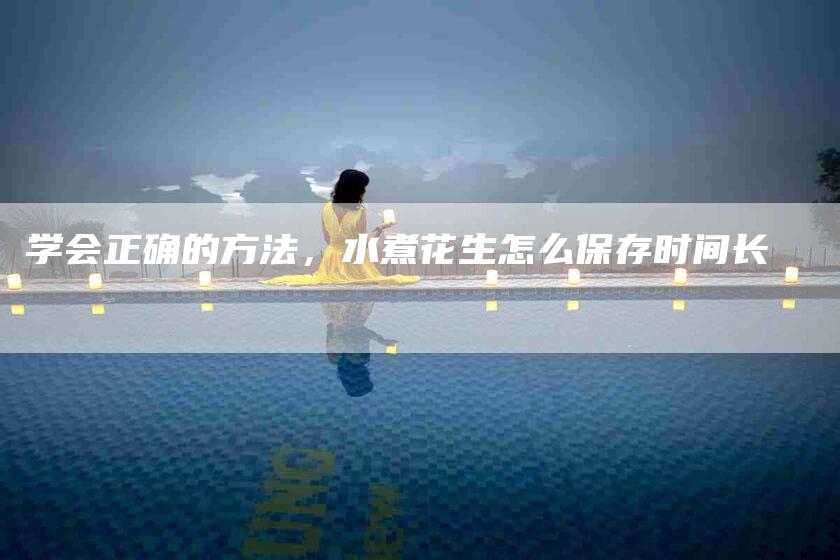 学会正确的方法，水煮花生怎么保存时间长-家政服务网