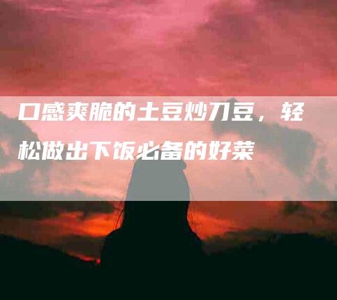口感爽脆的土豆炒刀豆，轻松做出下饭必备的好菜