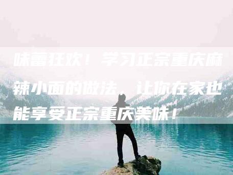 味蕾狂欢!学习正宗重庆麻辣小面的做法,让你在家也能享受正宗重庆美味!-家政服务网