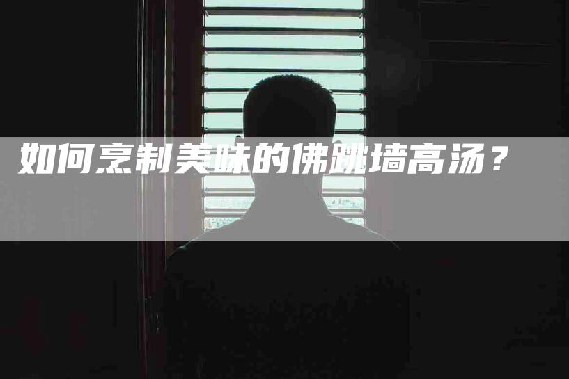 如何烹制美味的佛跳墙高汤？-家政服务网